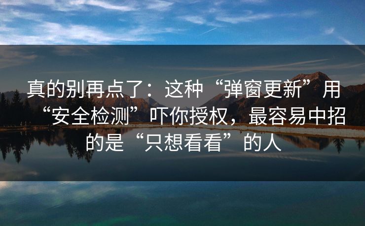 真的别再点了：这种“弹窗更新”用“安全检测”吓你授权，最容易中招的是“只想看看”的人