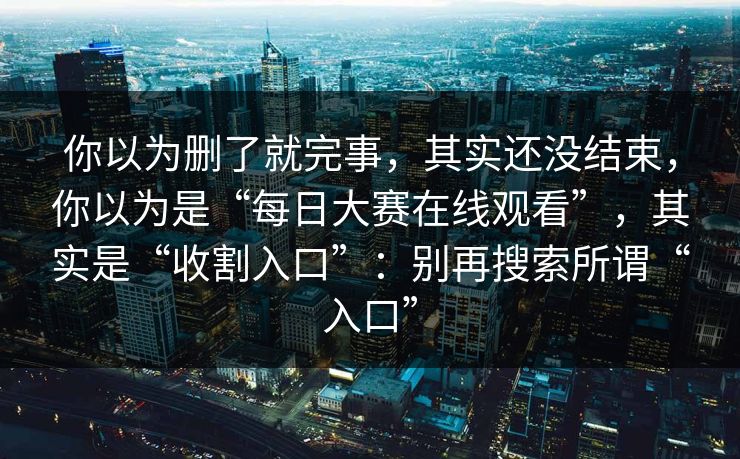 你以为删了就完事，其实还没结束，你以为是“每日大赛在线观看”，其实是“收割入口”：别再搜索所谓“入口”
