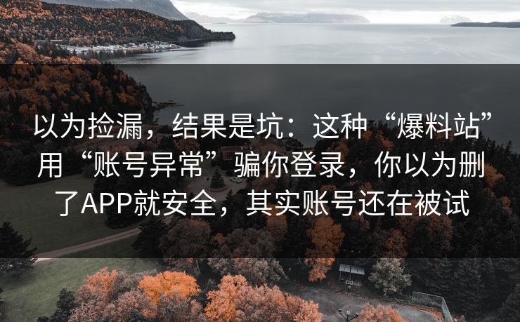 以为捡漏，结果是坑：这种“爆料站”用“账号异常”骗你登录，你以为删了APP就安全，其实账号还在被试