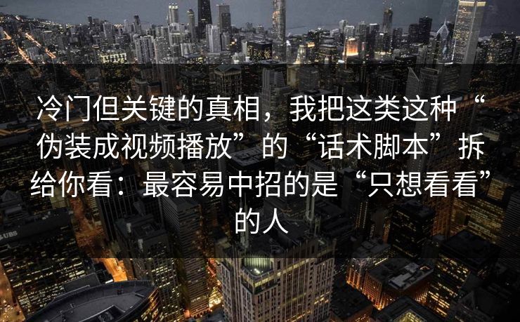 冷门但关键的真相，我把这类这种“伪装成视频播放”的“话术脚本”拆给你看：最容易中招的是“只想看看”的人