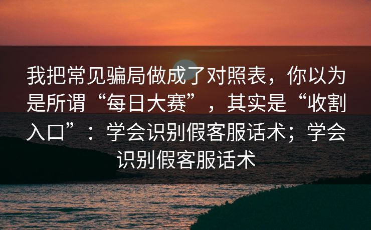 我把常见骗局做成了对照表，你以为是所谓“每日大赛”，其实是“收割入口”：学会识别假客服话术；学会识别假客服话术