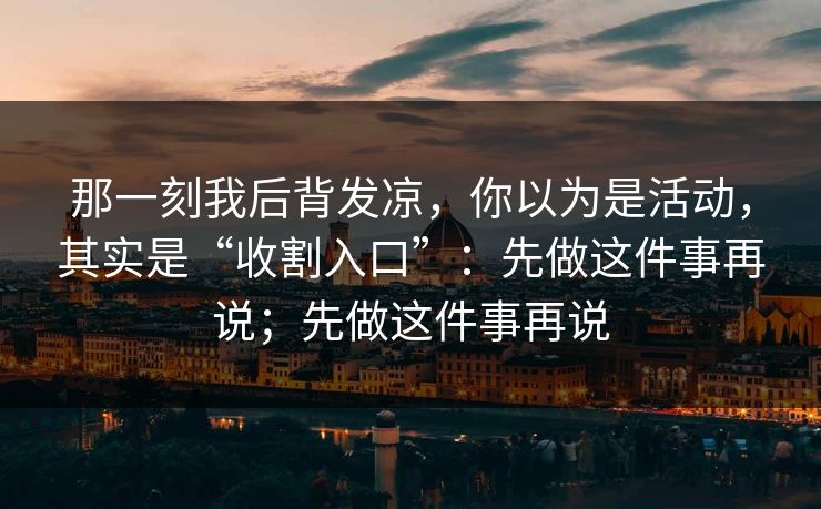 那一刻我后背发凉，你以为是活动，其实是“收割入口”：先做这件事再说；先做这件事再说  第1张