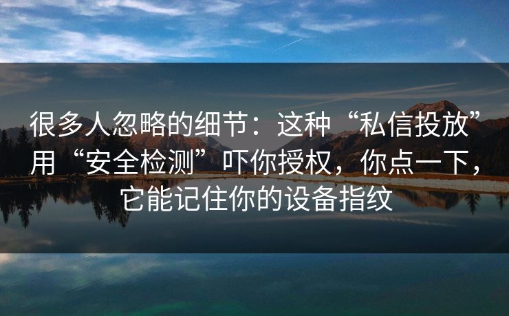 很多人忽略的细节：这种“私信投放”用“安全检测”吓你授权，你点一下，它能记住你的设备指纹  第1张