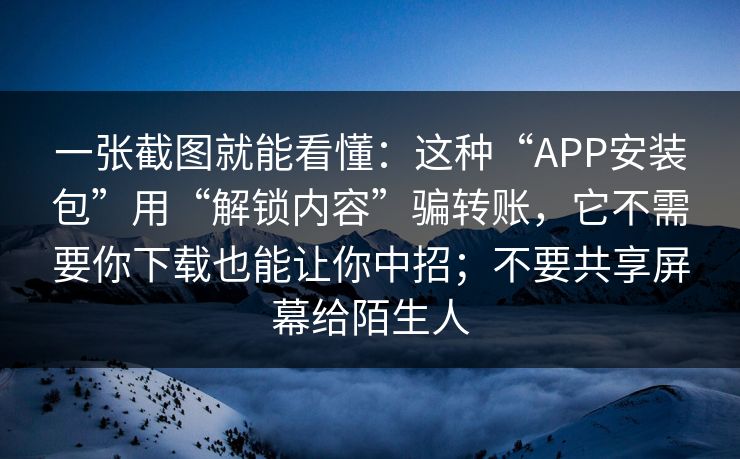 一张截图就能看懂：这种“APP安装包”用“解锁内容”骗转账，它不需要你下载也能让你中招；不要共享屏幕给陌生人