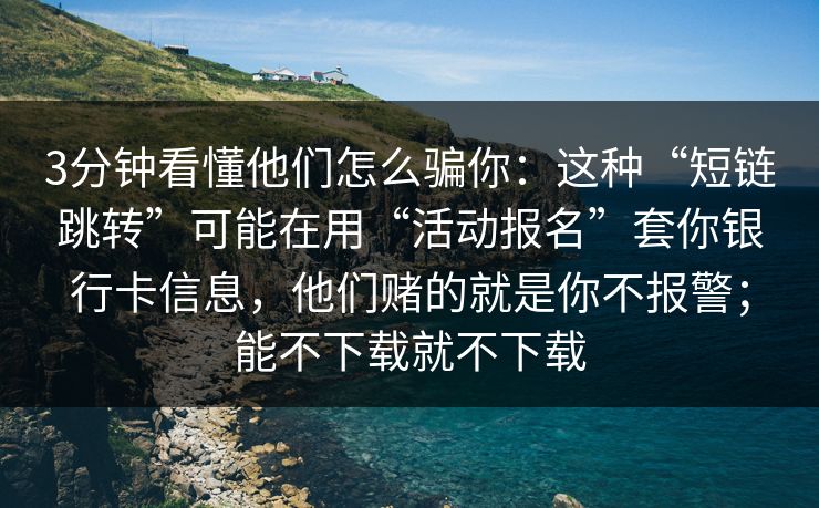 3分钟看懂他们怎么骗你：这种“短链跳转”可能在用“活动报名”套你银行卡信息，他们赌的就是你不报警；能不下载就不下载