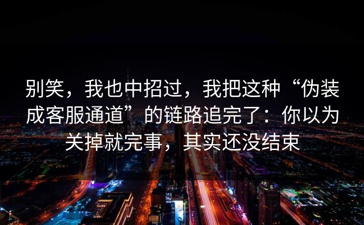 别笑，我也中招过，我把这种“伪装成客服通道”的链路追完了：你以为关掉就完事，其实还没结束