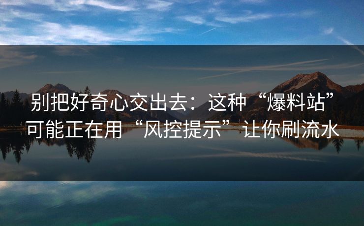 别把好奇心交出去：这种“爆料站”可能正在用“风控提示”让你刷流水