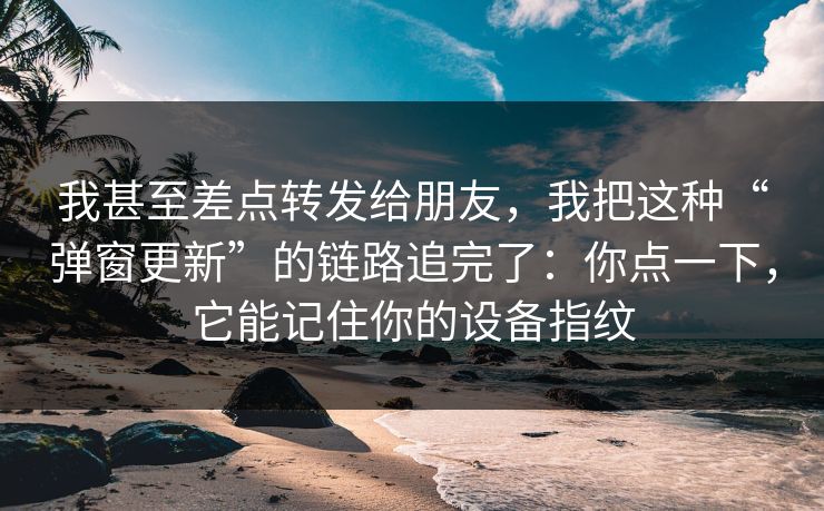 我甚至差点转发给朋友，我把这种“弹窗更新”的链路追完了：你点一下，它能记住你的设备指纹