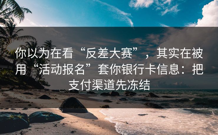 你以为在看“反差大赛”，其实在被用“活动报名”套你银行卡信息：把支付渠道先冻结
