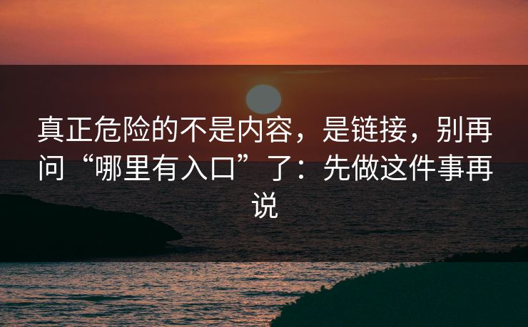 真正危险的不是内容，是链接，别再问“哪里有入口”了：先做这件事再说