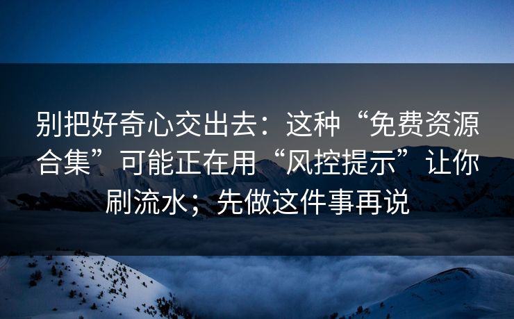 别把好奇心交出去：这种“免费资源合集”可能正在用“风控提示”让你刷流水；先做这件事再说