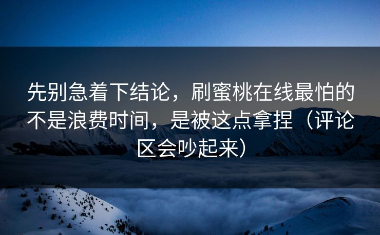 先别急着下结论，刷蜜桃在线最怕的不是浪费时间，是被这点拿捏（评论区会吵起来）