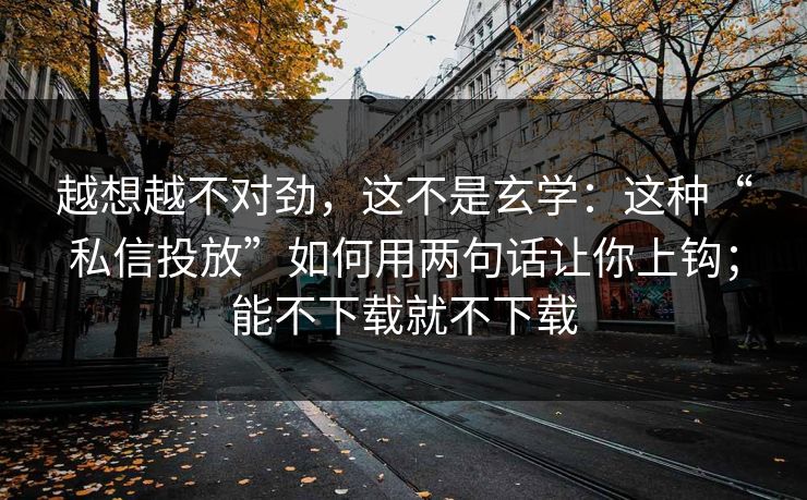 越想越不对劲，这不是玄学：这种“私信投放”如何用两句话让你上钩；能不下载就不下载
