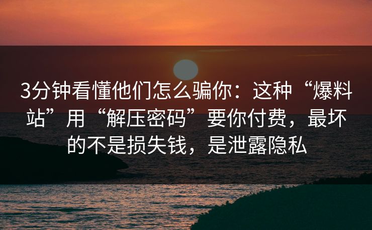 3分钟看懂他们怎么骗你：这种“爆料站”用“解压密码”要你付费，最坏的不是损失钱，是泄露隐私