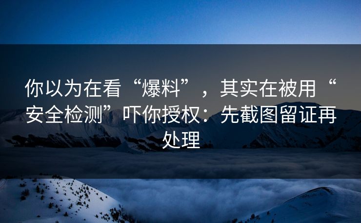 你以为在看“爆料”，其实在被用“安全检测”吓你授权：先截图留证再处理