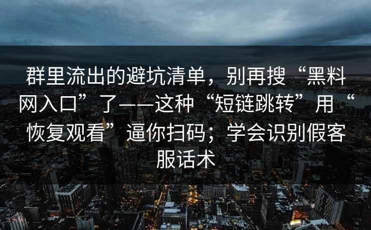 群里流出的避坑清单，别再搜“黑料网入口”了——这种“短链跳转”用“恢复观看”逼你扫码；学会识别假客服话术