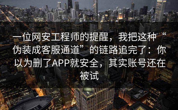 一位网安工程师的提醒，我把这种“伪装成客服通道”的链路追完了：你以为删了APP就安全，其实账号还在被试