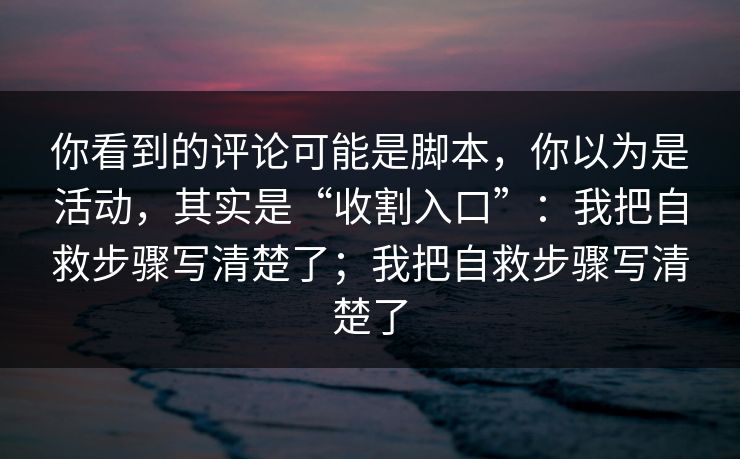 你看到的评论可能是脚本，你以为是活动，其实是“收割入口”：我把自救步骤写清楚了；我把自救步骤写清楚了