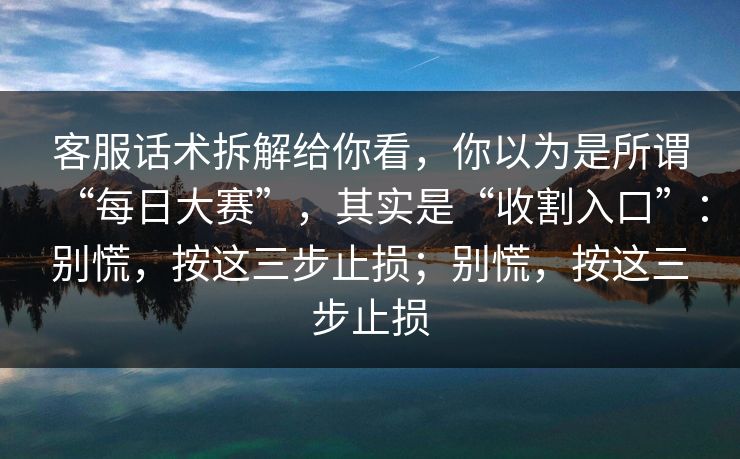 客服话术拆解给你看，你以为是所谓“每日大赛”，其实是“收割入口”：别慌，按这三步止损；别慌，按这三步止损