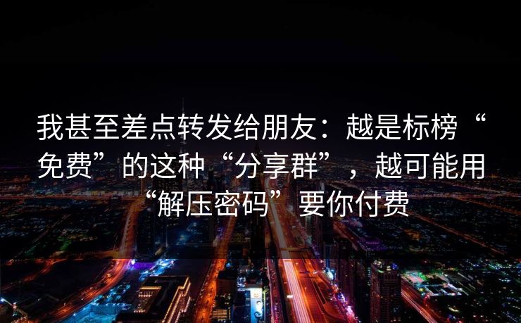 我甚至差点转发给朋友：越是标榜“免费”的这种“分享群”，越可能用“解压密码”要你付费