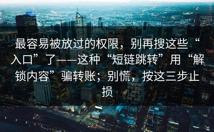 最容易被放过的权限，别再搜这些“入口”了——这种“短链跳转”用“解锁内容”骗转账；别慌，按这三步止损