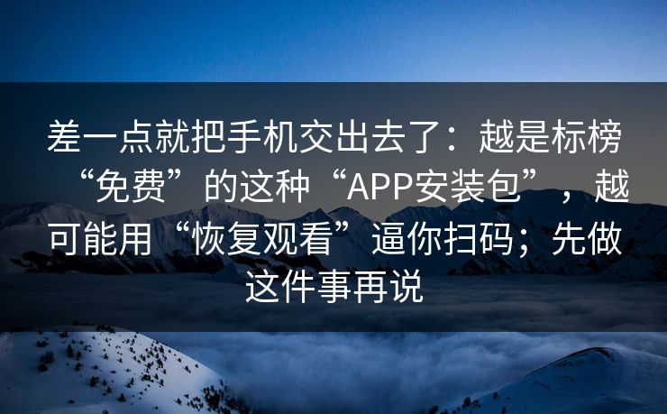 差一点就把手机交出去了：越是标榜“免费”的这种“APP安装包”，越可能用“恢复观看”逼你扫码；先做这件事再说