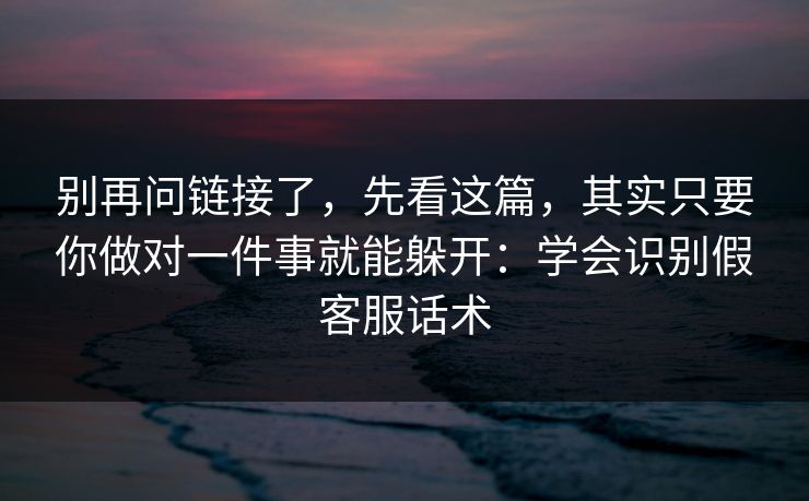 别再问链接了，先看这篇，其实只要你做对一件事就能躲开：学会识别假客服话术