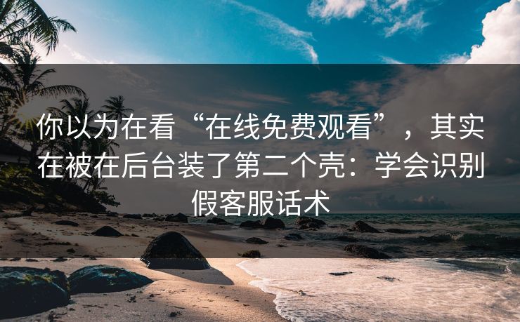 你以为在看“在线免费观看”，其实在被在后台装了第二个壳：学会识别假客服话术