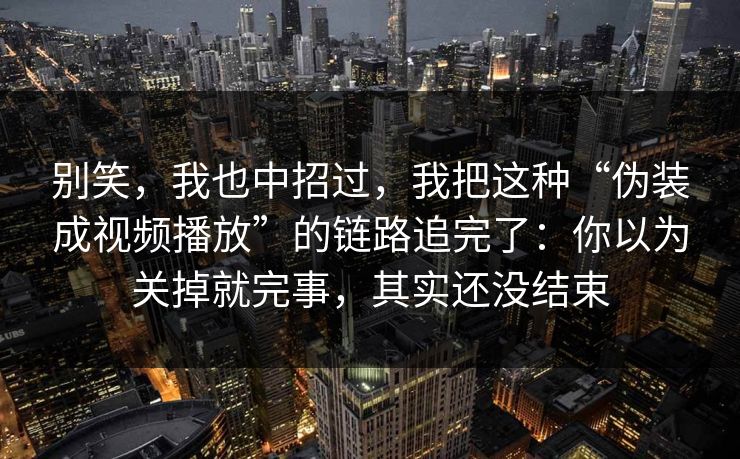 别笑，我也中招过，我把这种“伪装成视频播放”的链路追完了：你以为关掉就完事，其实还没结束