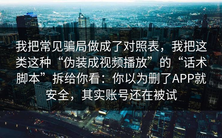 我把常见骗局做成了对照表，我把这类这种“伪装成视频播放”的“话术脚本”拆给你看：你以为删了APP就安全，其实账号还在被试
