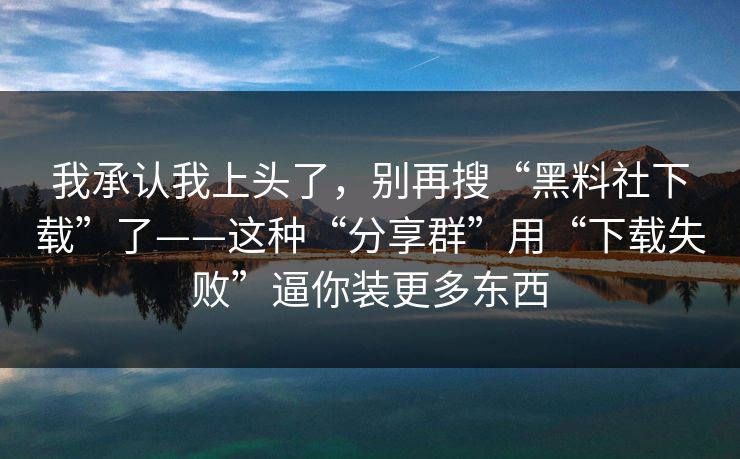 我承认我上头了，别再搜“黑料社下载”了——这种“分享群”用“下载失败”逼你装更多东西