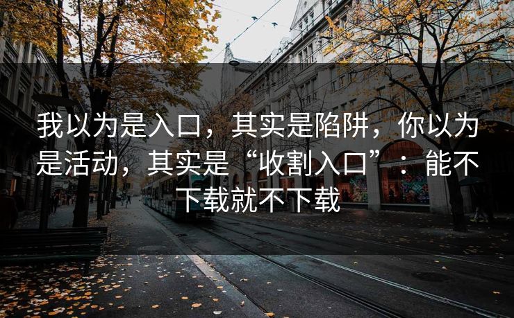 我以为是入口，其实是陷阱，你以为是活动，其实是“收割入口”：能不下载就不下载