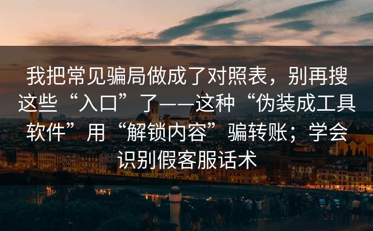 我把常见骗局做成了对照表，别再搜这些“入口”了——这种“伪装成工具软件”用“解锁内容”骗转账；学会识别假客服话术