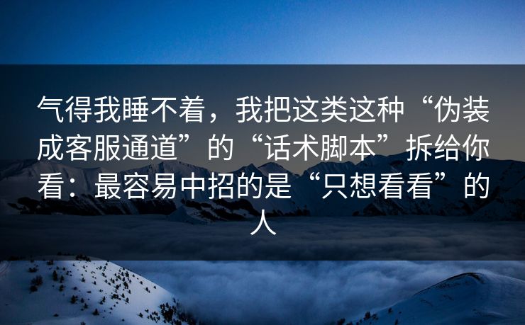 气得我睡不着，我把这类这种“伪装成客服通道”的“话术脚本”拆给你看：最容易中招的是“只想看看”的人