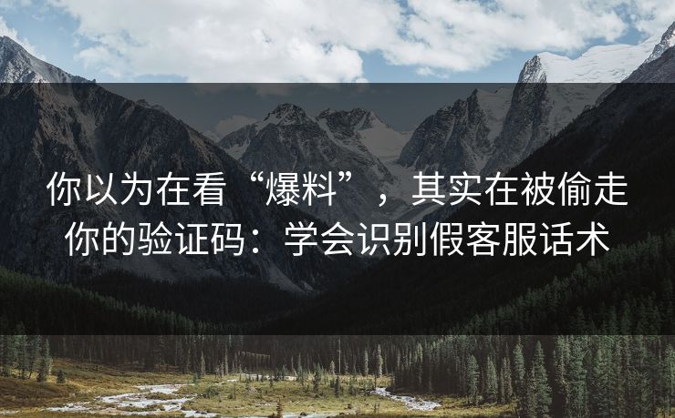 你以为在看“爆料”，其实在被偷走你的验证码：学会识别假客服话术