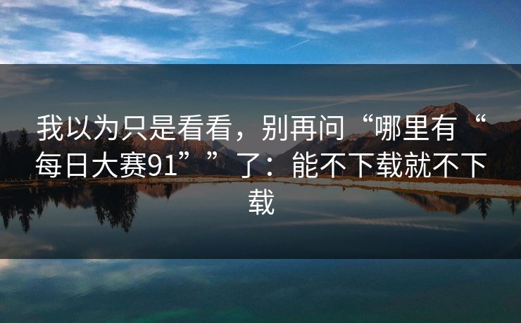 我以为只是看看，别再问“哪里有“每日大赛91””了：能不下载就不下载