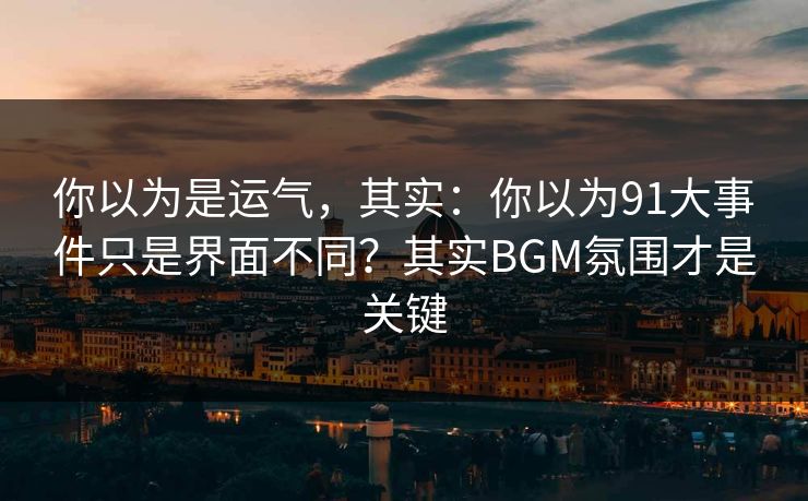 你以为是运气，其实：你以为91大事件只是界面不同？其实BGM氛围才是关键